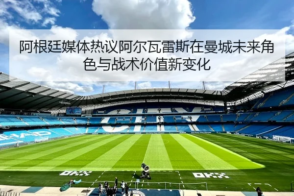 阿根廷媒体热议阿尔瓦雷斯在曼城未来角色与战术价值新变化