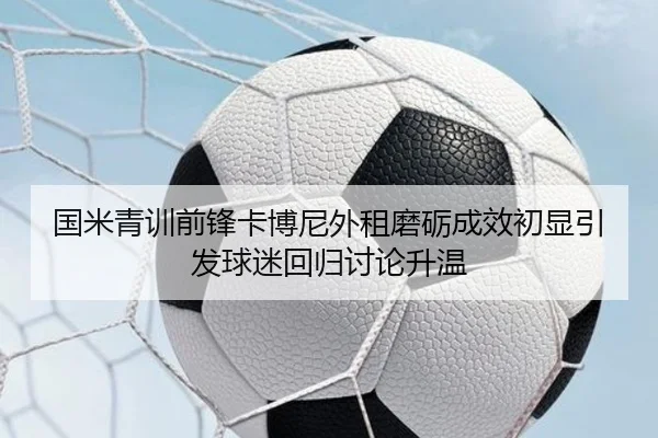 国米青训前锋卡博尼外租磨砺成效初显引发球迷回归讨论升温