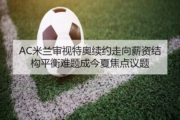 AC米兰审视特奥续约走向薪资结构平衡难题成今夏焦点议题