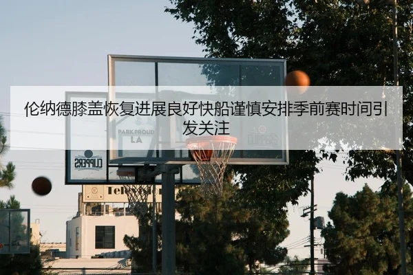 伦纳德膝盖恢复进展良好快船谨慎安排季前赛时间引发关注